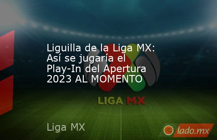 Liguilla de la Liga MX: Así se jugaría el Play-In del Apertura 2023 AL MOMENTO. Noticias en tiempo real