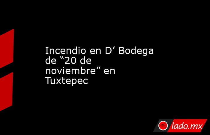 Incendio en D’ Bodega de “20 de noviembre” en Tuxtepec. Noticias en tiempo real