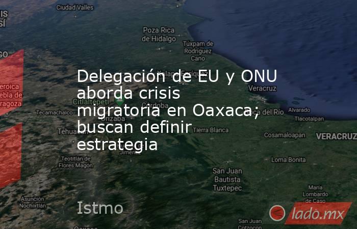 Delegación de EU y ONU aborda crisis migratoria en Oaxaca; buscan definir estrategia. Noticias en tiempo real