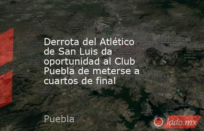 Derrota del Atlético de San Luis da oportunidad al Club Puebla de meterse a cuartos de final. Noticias en tiempo real