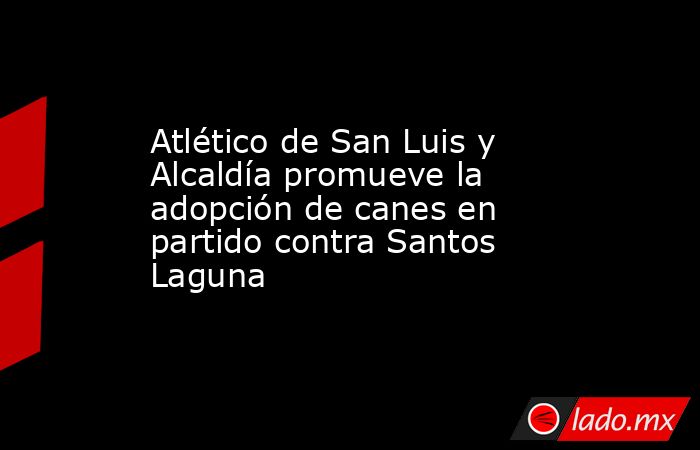 Atlético de San Luis y Alcaldía promueve la adopción de canes en partido contra Santos Laguna. Noticias en tiempo real