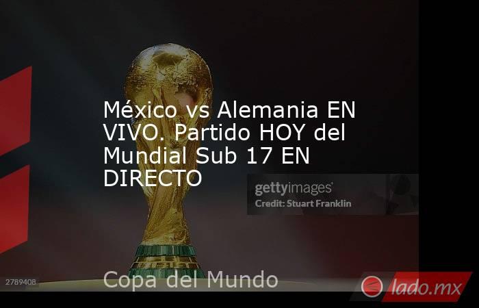 México vs Alemania EN VIVO. Partido HOY del Mundial Sub 17 EN DIRECTO. Noticias en tiempo real