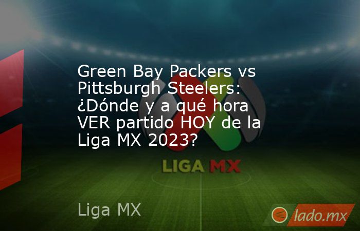 Green Bay Packers vs Pittsburgh Steelers: ¿Dónde y a qué hora VER partido HOY de la Liga MX 2023?. Noticias en tiempo real
