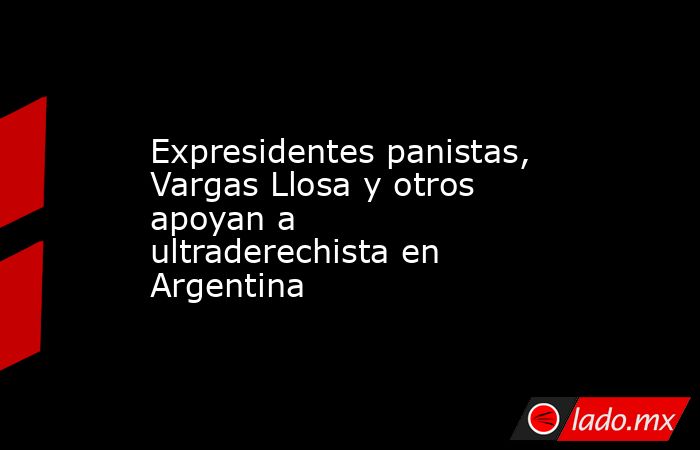 Expresidentes panistas, Vargas Llosa y otros apoyan a ultraderechista en Argentina. Noticias en tiempo real