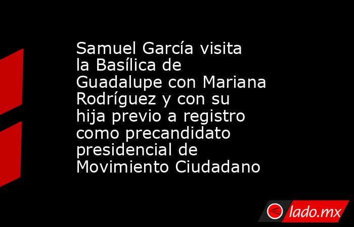 Samuel García visita la Basílica de Guadalupe con Mariana Rodríguez y con su hija previo a registro como precandidato presidencial de Movimiento Ciudadano. Noticias en tiempo real