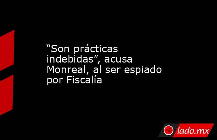 “Son prácticas indebidas”, acusa Monreal, al ser espiado por Fiscalía. Noticias en tiempo real