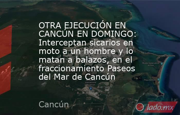 OTRA EJECUCIÓN EN CANCÚN EN DOMINGO: Interceptan sicarios en moto a un hombre y lo matan a balazos, en el fraccionamiento Paseos del Mar de Cancún . Noticias en tiempo real