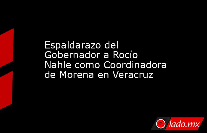 Espaldarazo del Gobernador a Rocío Nahle como Coordinadora de Morena en Veracruz. Noticias en tiempo real