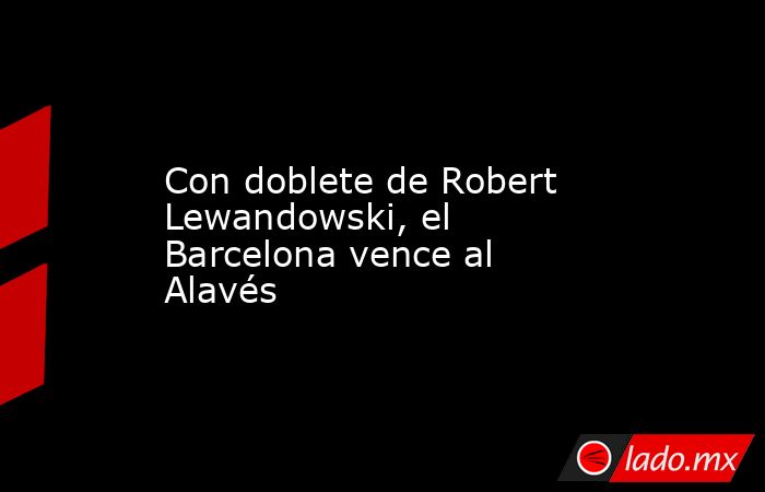 Con doblete de Robert Lewandowski, el Barcelona vence al Alavés. Noticias en tiempo real