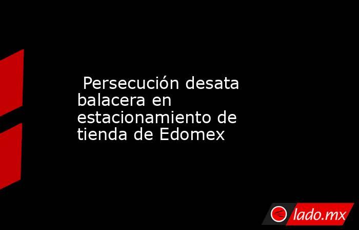  Persecución desata balacera en estacionamiento de tienda de Edomex. Noticias en tiempo real