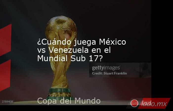 ¿Cuándo juega México vs Venezuela en el Mundial Sub 17?. Noticias en tiempo real