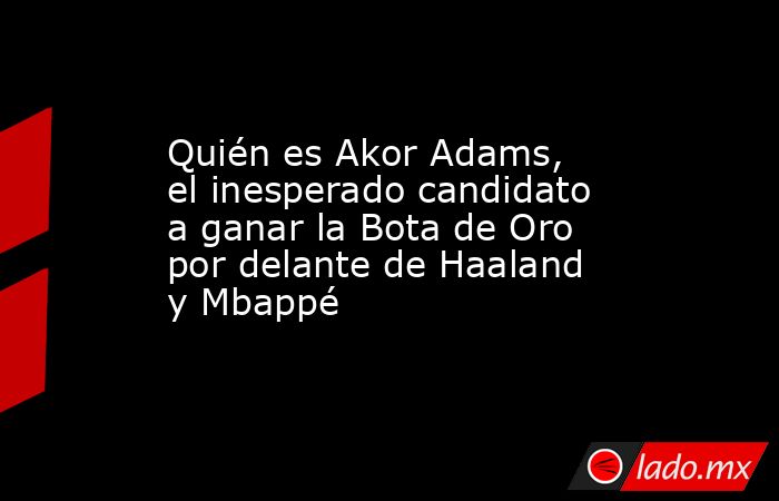 Quién es Akor Adams, el inesperado candidato a ganar la Bota de Oro por delante de Haaland y Mbappé. Noticias en tiempo real