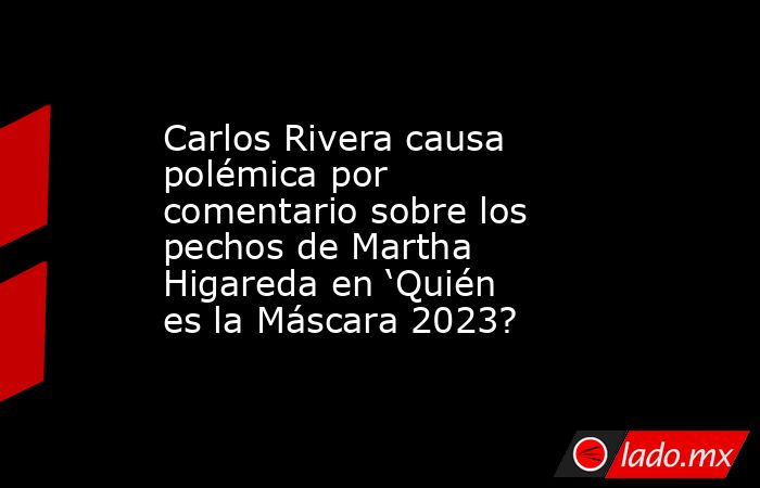 Carlos Rivera causa polémica por comentario sobre los pechos de Martha Higareda en ‘Quién es la Máscara 2023?. Noticias en tiempo real