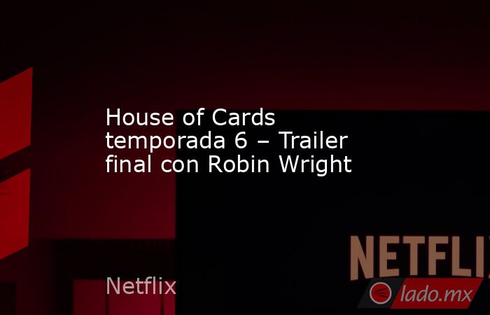 House of Cards temporada 6 – Trailer final con Robin Wright. Noticias en tiempo real
