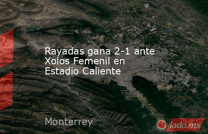 Rayadas gana 2-1 ante Xolos Femenil en Estadio Caliente. Noticias en tiempo real