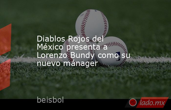 Diablos Rojos del México presenta a Lorenzo Bundy como su nuevo mánager. Noticias en tiempo real