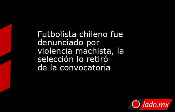 Futbolista chileno fue denunciado por violencia machista, la selección lo retiró de la convocatoria. Noticias en tiempo real