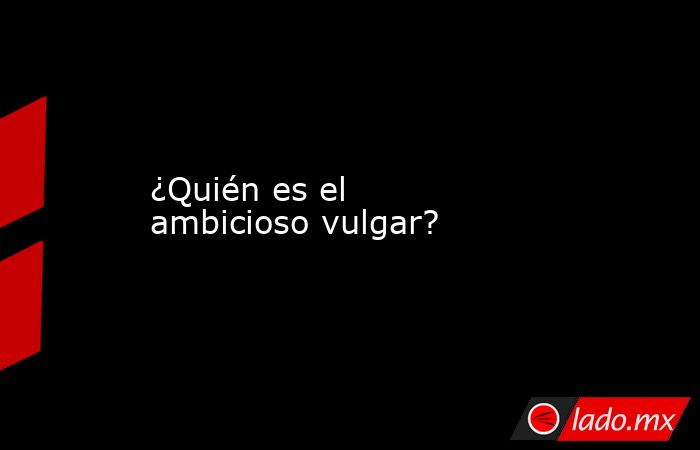 ¿Quién es el ambicioso vulgar?. Noticias en tiempo real