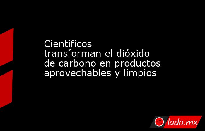 Científicos transforman el dióxido de carbono en productos aprovechables y limpios. Noticias en tiempo real