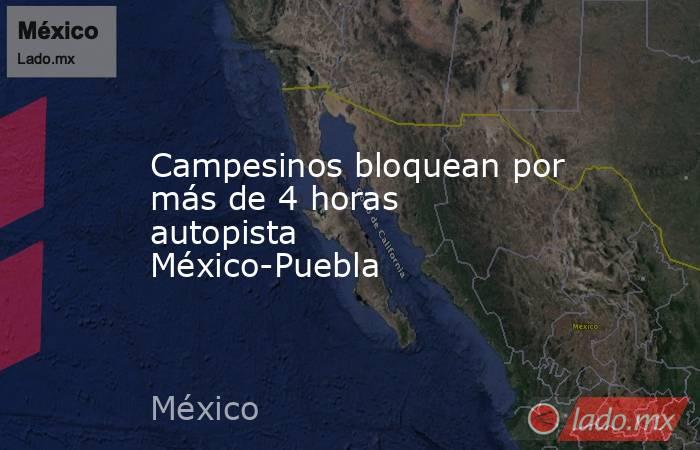 Campesinos bloquean por más de 4 horas autopista México-Puebla. Noticias en tiempo real