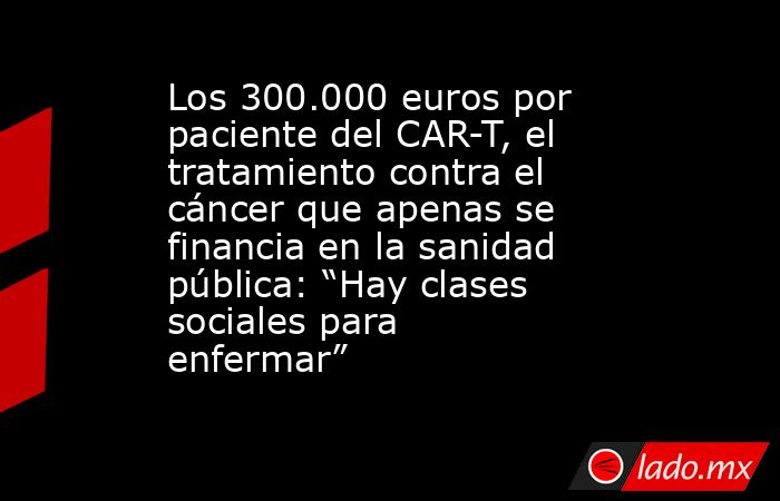Los 300.000 euros por paciente del CAR-T, el tratamiento contra el cáncer que apenas se financia en la sanidad pública: “Hay clases sociales para enfermar”      . Noticias en tiempo real