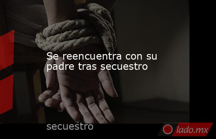 Se reencuentra con su padre tras secuestro. Noticias en tiempo real