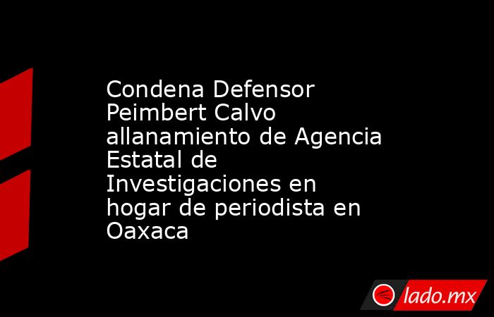 Condena Defensor Peimbert Calvo allanamiento de Agencia Estatal de Investigaciones en hogar de periodista en Oaxaca. Noticias en tiempo real
