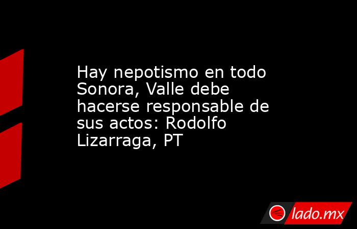 Hay nepotismo en todo Sonora, Valle debe hacerse responsable de sus actos: Rodolfo Lizarraga, PT. Noticias en tiempo real