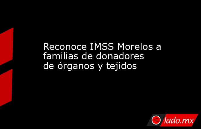 Reconoce IMSS Morelos a familias de donadores de órganos y tejidos. Noticias en tiempo real