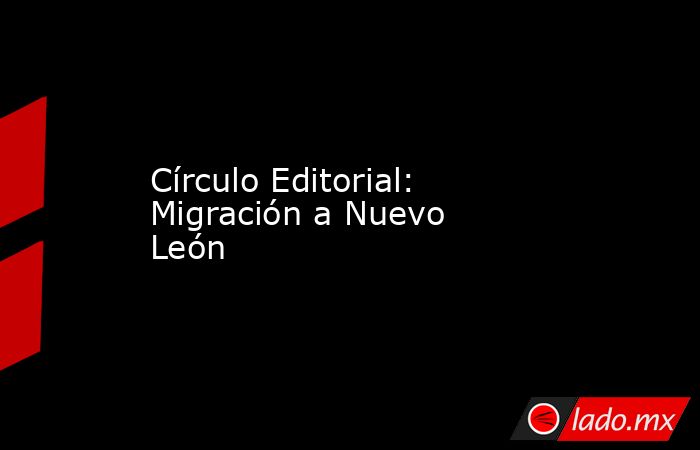 Círculo Editorial: Migración a Nuevo León. Noticias en tiempo real