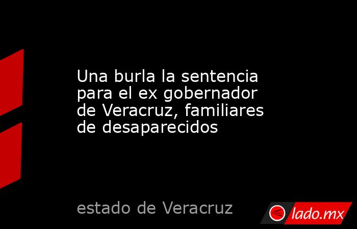 Una burla la sentencia para el ex gobernador de Veracruz, familiares de desaparecidos. Noticias en tiempo real