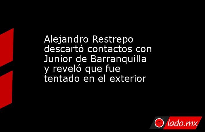 Alejandro Restrepo descartó contactos con Junior de Barranquilla y reveló que fue tentado en el exterior. Noticias en tiempo real