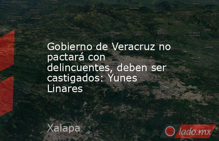Gobierno de Veracruz no pactará con delincuentes, deben ser castigados: Yunes Linares. Noticias en tiempo real