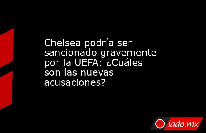 Chelsea podría ser sancionado gravemente por la UEFA: ¿Cuáles son las nuevas acusaciones?. Noticias en tiempo real