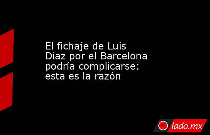 El fichaje de Luis Díaz por el Barcelona podría complicarse: esta es la razón. Noticias en tiempo real