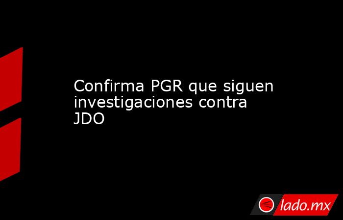 Confirma PGR que siguen investigaciones contra JDO. Noticias en tiempo real