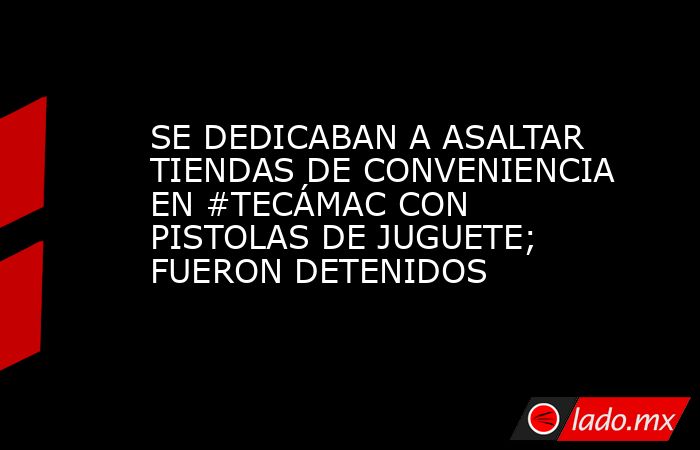 SE DEDICABAN A ASALTAR TIENDAS DE CONVENIENCIA EN #TECÁMAC CON PISTOLAS DE JUGUETE; FUERON DETENIDOS. Noticias en tiempo real