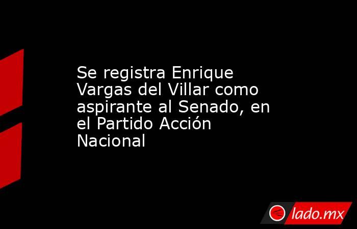 Se registra Enrique Vargas del Villar como aspirante al Senado, en el Partido Acción Nacional. Noticias en tiempo real