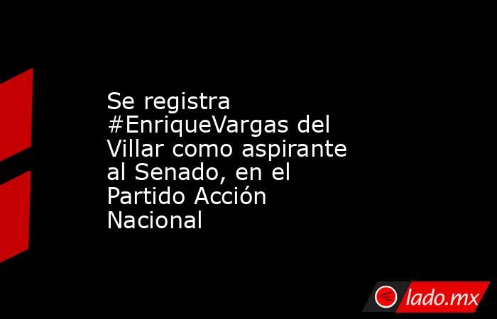 Se registra #EnriqueVargas del Villar como aspirante al Senado, en el Partido Acción Nacional. Noticias en tiempo real