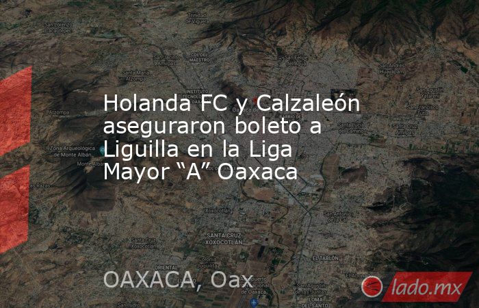 Holanda FC y Calzaleón aseguraron boleto a Liguilla en la Liga Mayor “A” Oaxaca. Noticias en tiempo real