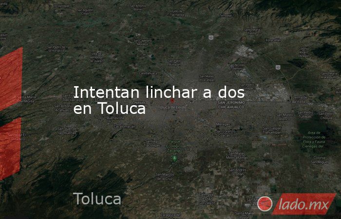 Intentan linchar a dos en Toluca. Noticias en tiempo real
