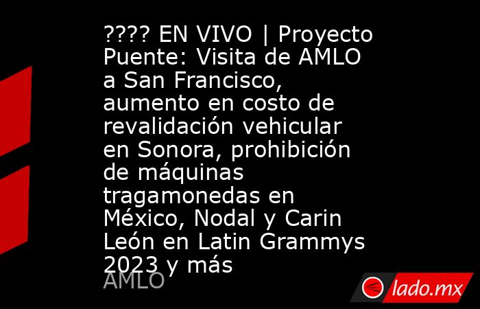 ???? EN VIVO | Proyecto Puente: Visita de AMLO a San Francisco, aumento en costo de revalidación vehicular en Sonora, prohibición de máquinas tragamonedas en México, Nodal y Carin León en Latin Grammys 2023 y más. Noticias en tiempo real