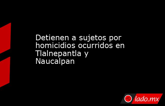 Detienen a sujetos por homicidios ocurridos en Tlalnepantla y Naucalpan. Noticias en tiempo real