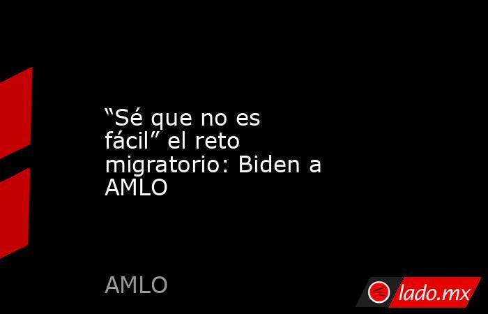 “Sé que no es fácil” el reto migratorio: Biden a AMLO. Noticias en tiempo real