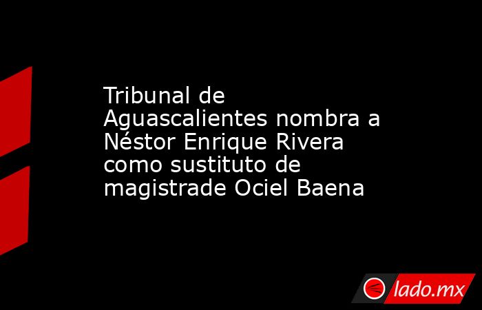 Tribunal de Aguascalientes nombra a Néstor Enrique Rivera como sustituto de magistrade Ociel Baena. Noticias en tiempo real