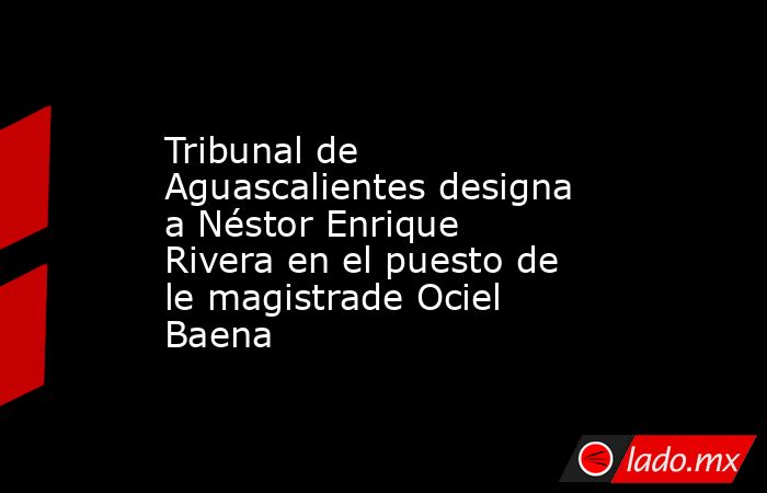 Tribunal de Aguascalientes designa a Néstor Enrique Rivera en el puesto de le magistrade Ociel Baena. Noticias en tiempo real