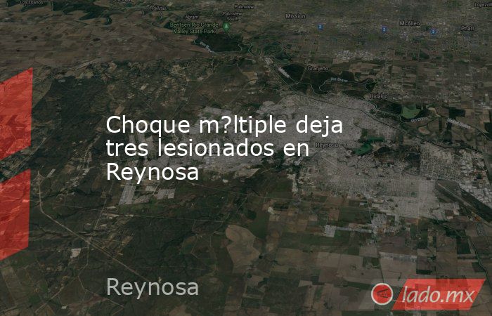 Choque m?ltiple deja tres lesionados en Reynosa. Noticias en tiempo real
