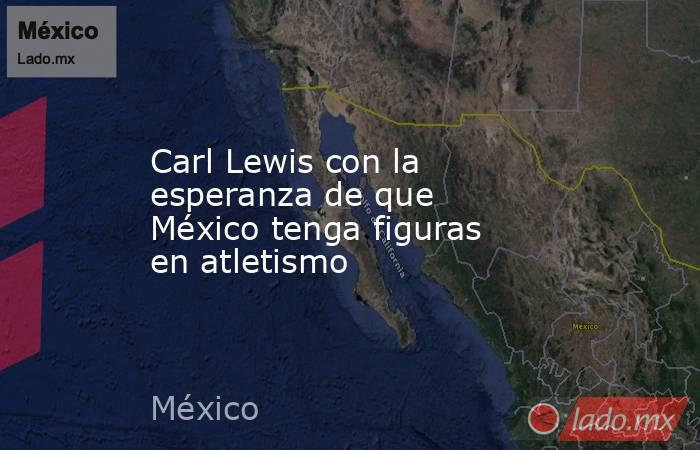 Carl Lewis con la esperanza de que México tenga figuras en atletismo. Noticias en tiempo real