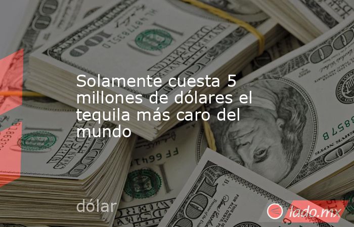 Solamente cuesta 5 millones de dólares el tequila más caro del mundo. Noticias en tiempo real