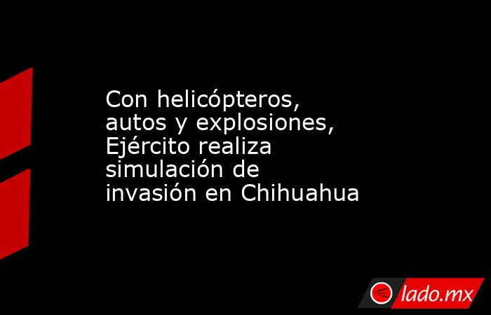 Con helicópteros, autos y explosiones, Ejército realiza simulación de invasión en Chihuahua. Noticias en tiempo real